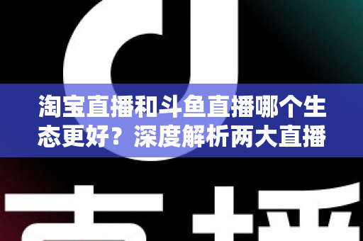 淘宝直播和斗鱼直播哪个生态更好?深度解析两大直播平台的生态差异、变现模式与发展前景 淘宝直播和斗鱼直播哪个生态更好?深度解析两大直播平台的生态差异、变现模式与发展前景