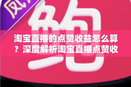 淘宝直播的点赞收益怎么算?深度解析淘宝直播点赞收益计算规则与主播变现全攻略 淘宝直播的点赞收益怎么算?深度解析淘宝直播点赞收益计算规则与主播变现全攻略