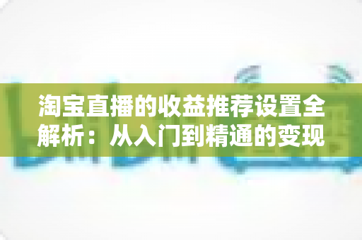 淘宝直播的收益推荐设置全解析:从入门到精通的变现运营指南 淘宝直播的收益推荐设置全解析:从入门到精通的变现运营指南