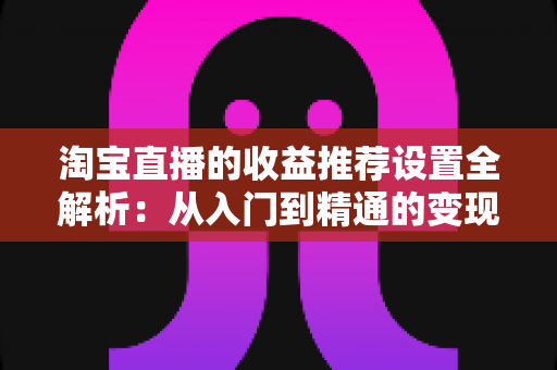 淘宝直播的收益推荐设置全解析:从入门到精通的变现运营指南 淘宝直播的收益推荐设置全解析:从入门到精通的变现运营指南