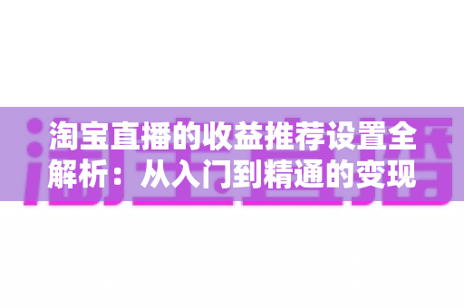 淘宝直播的收益推荐设置全解析:从入门到精通的变现运营指南 淘宝直播的收益推荐设置全解析:从入门到精通的变现运营指南