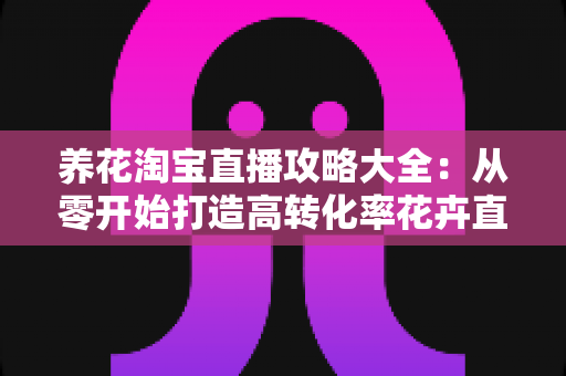 养花淘宝直播攻略大全:从零开始打造高转化率花卉直播间实战指南 养花淘宝直播攻略大全:从零开始打造高转化率花卉直播间实战指南