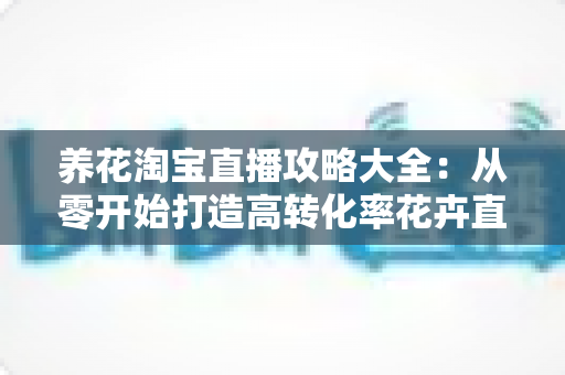 养花淘宝直播攻略大全:从零开始打造高转化率花卉直播间实战指南 养花淘宝直播攻略大全:从零开始打造高转化率花卉直播间实战指南