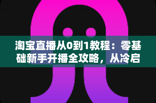 淘宝直播从0到1教程:零基础新手开播全攻略,从冷启动到稳定出单 淘宝直播从0到1教程:零基础新手开播全攻略,从冷启动到稳定出单