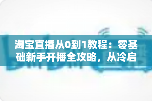 淘宝直播从0到1教程:零基础新手开播全攻略,从冷启动到稳定出单 淘宝直播从0到1教程:零基础新手开播全攻略,从冷启动到稳定出单