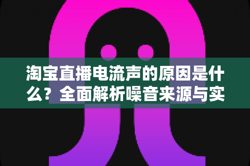 淘宝直播电流声的原因是什么?全面解析噪音来源与实用解决方案指南 淘宝直播电流声的原因是什么?全面解析噪音来源与实用解决方案指南