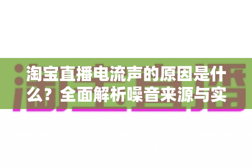 淘宝直播电流声的原因是什么?全面解析噪音来源与实用解决方案指南 淘宝直播电流声的原因是什么?全面解析噪音来源与实用解决方案指南