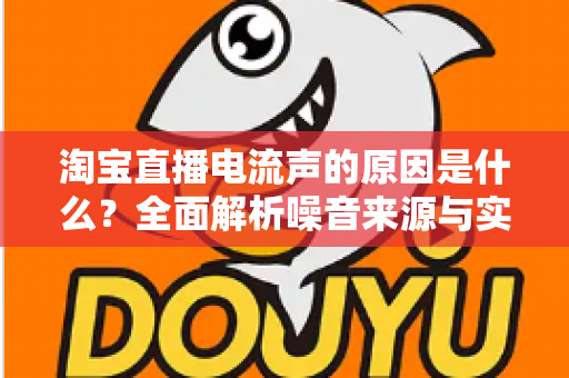 淘宝直播电流声的原因是什么?全面解析噪音来源与实用解决方案指南 淘宝直播电流声的原因是什么?全面解析噪音来源与实用解决方案指南