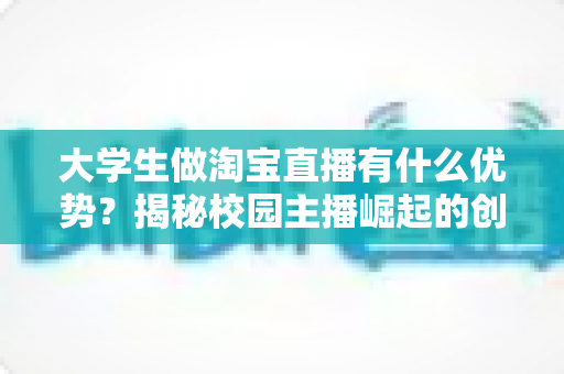 大学生做淘宝直播有什么优势？揭秘校园主播崛起的创业新风口