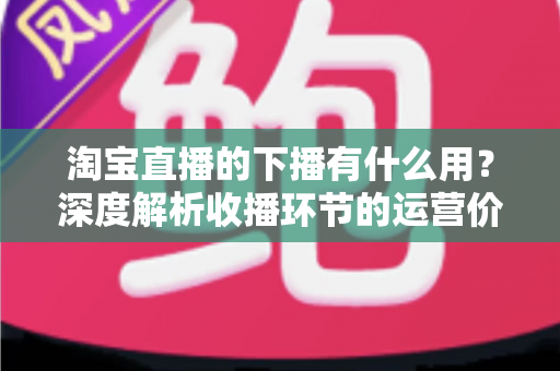 淘宝直播的下播有什么用？深度解析收播环节的运营价值与正确操作方法