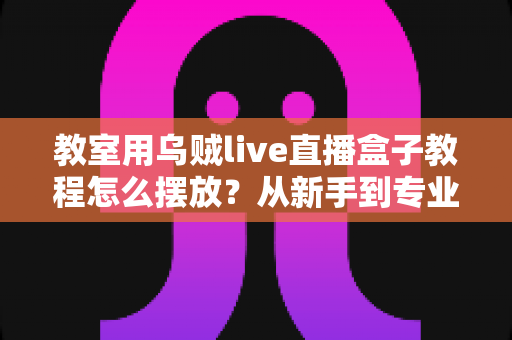 教室用乌贼live直播盒子教程怎么摆放?从新手到专业主播的完整摆放实战指南 教室用乌贼live直播盒子教程怎么摆放?从新手到专业主播的完整摆放实战指南