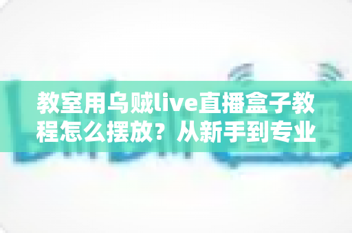 教室用乌贼live直播盒子教程怎么摆放？从新手到专业主播的完整摆放实战指南