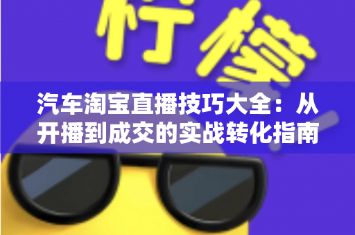 汽车淘宝直播技巧大全：从开播到成交的实战转化指南