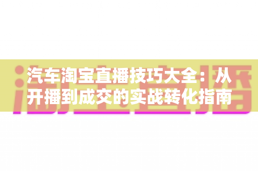 汽车淘宝直播技巧大全：从开播到成交的实战转化指南