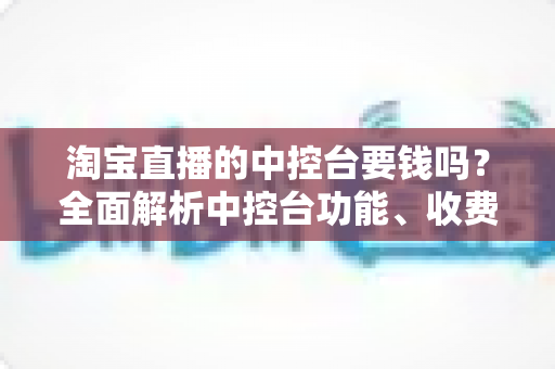 淘宝直播的中控台要钱吗?全面解析中控台功能、收费情况与使用指南 淘宝直播的中控台要钱吗?全面解析中控台功能、收费情况与使用指南