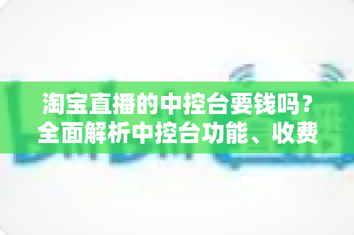 淘宝直播的中控台要钱吗?全面解析中控台功能、收费情况与使用指南 淘宝直播的中控台要钱吗?全面解析中控台功能、收费情况与使用指南