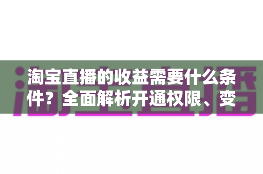 淘宝直播的收益需要什么条件?全面解析开通权限、变现门槛与赚钱技巧 淘宝直播的收益需要什么条件?全面解析开通权限、变现门槛与赚钱技巧