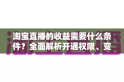 淘宝直播的收益需要什么条件?全面解析开通权限、变现门槛与赚钱技巧 淘宝直播的收益需要什么条件?全面解析开通权限、变现门槛与赚钱技巧