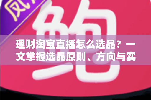 理财淘宝直播怎么选品？一文掌握选品原则、方向与实操技巧