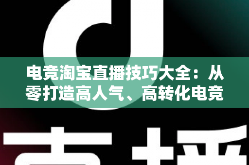 电竞淘宝直播技巧大全：从零打造高人气、高转化电竞带货直播间的实战指南