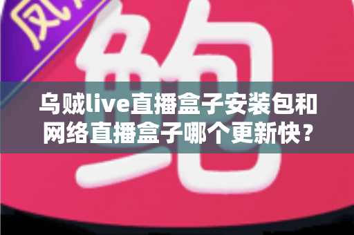 乌贼live直播盒子安装包和网络直播盒子哪个更新快？全面对比两大直播应用的更新速度与使用体验