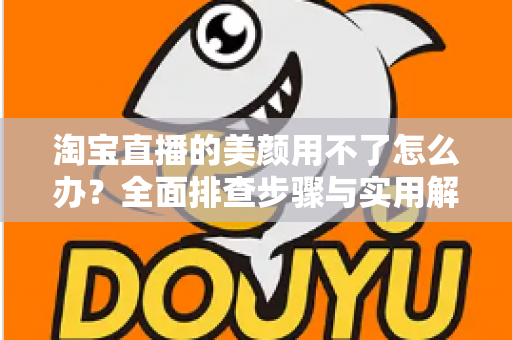 淘宝直播的美颜用不了怎么办?全面排查步骤与实用解决方案指南 淘宝直播的美颜用不了怎么办?全面排查步骤与实用解决方案指南