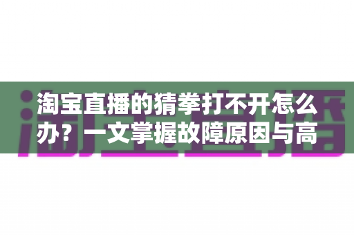 淘宝直播的猜拳打不开怎么办?一文掌握故障原因与高效解决全攻略 淘宝直播的猜拳打不开怎么办?一文掌握故障原因与高效解决全攻略