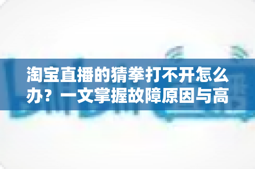 淘宝直播的猜拳打不开怎么办?一文掌握故障原因与高效解决全攻略 淘宝直播的猜拳打不开怎么办?一文掌握故障原因与高效解决全攻略