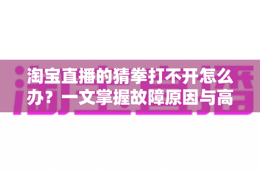 淘宝直播的猜拳打不开怎么办?一文掌握故障原因与高效解决全攻略 淘宝直播的猜拳打不开怎么办?一文掌握故障原因与高效解决全攻略