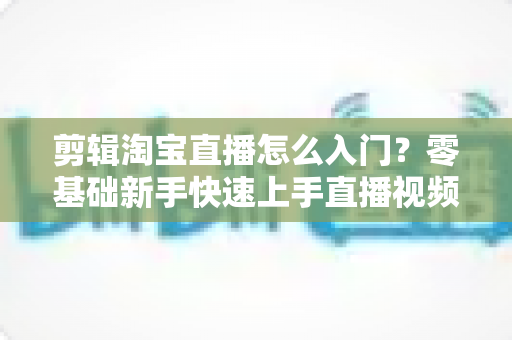 剪辑淘宝直播怎么入门?零基础新手快速上手直播视频剪辑的完整指南 剪辑淘宝直播怎么入门?零基础新手快速上手直播视频剪辑的完整指南