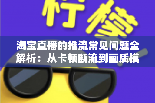 淘宝直播的推流常见问题全解析：从卡顿断流到画质模糊的一站式排查与优化指南