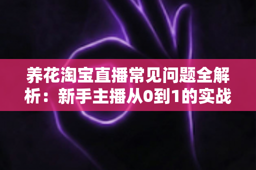 养花淘宝直播常见问题全解析：新手主播从0到1的实战避坑指南