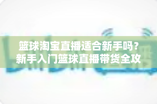 篮球淘宝直播适合新手吗?新手入门篮球直播带货全攻略与实战建议 篮球淘宝直播适合新手吗?新手入门篮球直播带货全攻略与实战建议