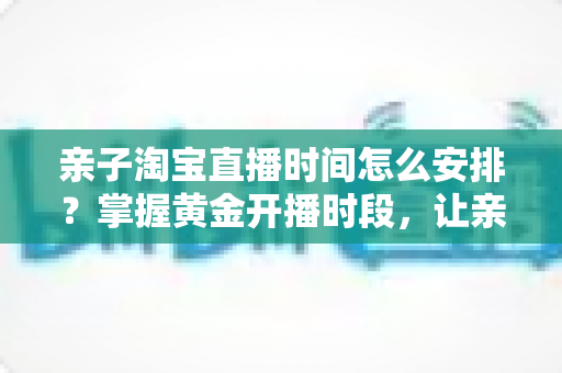 亲子淘宝直播时间怎么安排？掌握黄金开播时段，让亲子直播间流量与转化双提升