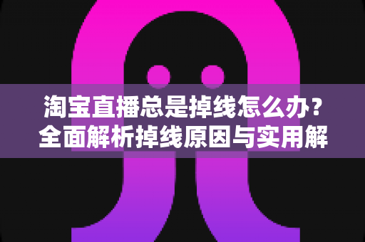 淘宝直播总是掉线怎么办？全面解析掉线原因与实用解决方案指南
