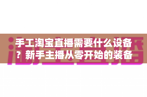 手工淘宝直播需要什么设备？新手主播从零开始的装备全攻略