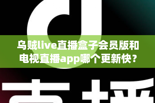 乌贼live直播盒子会员版和电视直播app哪个更新快?深度对比解析与选购全指南 乌贼live直播盒子会员版和电视直播app哪个更新快?深度对比解析与选购全指南