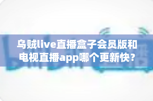 乌贼live直播盒子会员版和电视直播app哪个更新快?深度对比解析与选购全指南 乌贼live直播盒子会员版和电视直播app哪个更新快?深度对比解析与选购全指南
