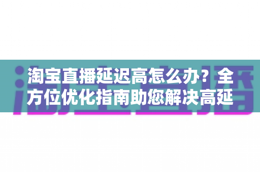 淘宝直播延迟高怎么办？全方位优化指南助您解决高延迟难题，打造流畅稳定的直播体验