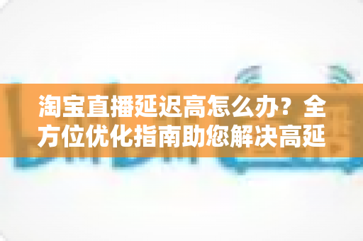 淘宝直播延迟高怎么办？全方位优化指南助您解决高延迟难题，打造流畅稳定的直播体验