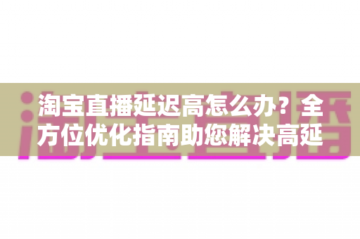 淘宝直播延迟高怎么办？全方位优化指南助您解决高延迟难题，打造流畅稳定的直播体验