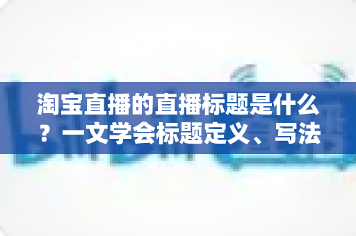 淘宝直播的直播标题是什么?一文学会标题定义、写法与优化技巧 淘宝直播的直播标题是什么?一文学会标题定义、写法与优化技巧