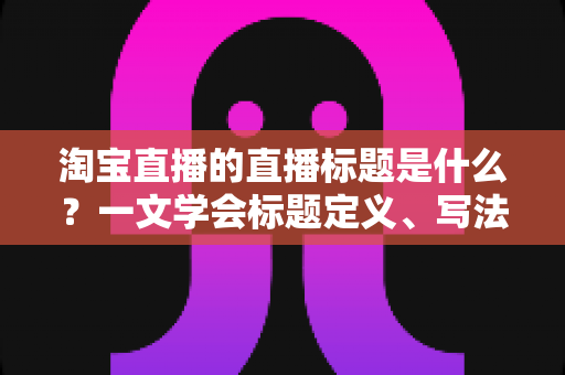 淘宝直播的直播标题是什么？一文学会标题定义、写法与优化技巧