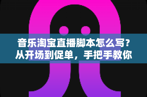 音乐淘宝直播脚本怎么写？从开场到促单，手把手教你打造高转化的音乐类直播带货脚本