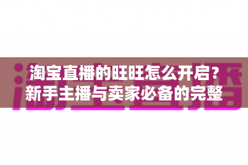 淘宝直播的旺旺怎么开启？新手主播与卖家必备的完整设置教程与实操指南