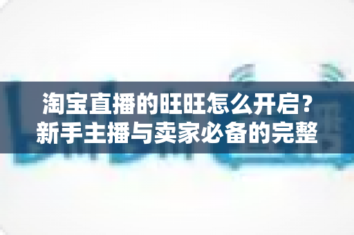 淘宝直播的旺旺怎么开启？新手主播与卖家必备的完整设置教程与实操指南