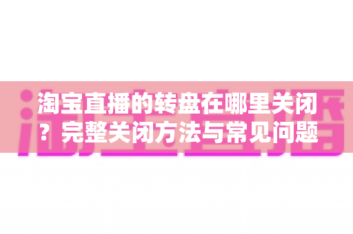 淘宝直播的转盘在哪里关闭？完整关闭方法与常见问题全解析