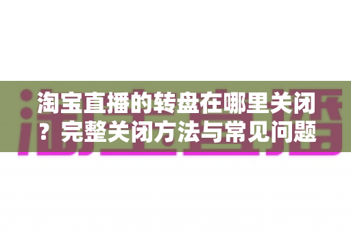 淘宝直播的转盘在哪里关闭？完整关闭方法与常见问题全解析