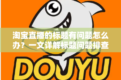 淘宝直播的标题有问题怎么办？一文详解标题问题排查、修改与优化全攻略