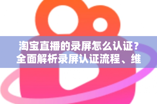 淘宝直播的录屏怎么认证？全面解析录屏认证流程、维权举证与实用操作指南